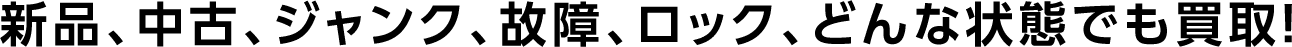 新品、中古、ジャンク、故障、ロック、どんな状態でも買取！