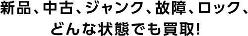 新品、中古、ジャンク、故障、ロック、どんな状態でも買取！